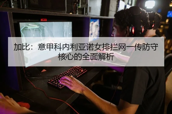 加比：意甲科内利亚诺女排拦网一传防守核心的全面解析